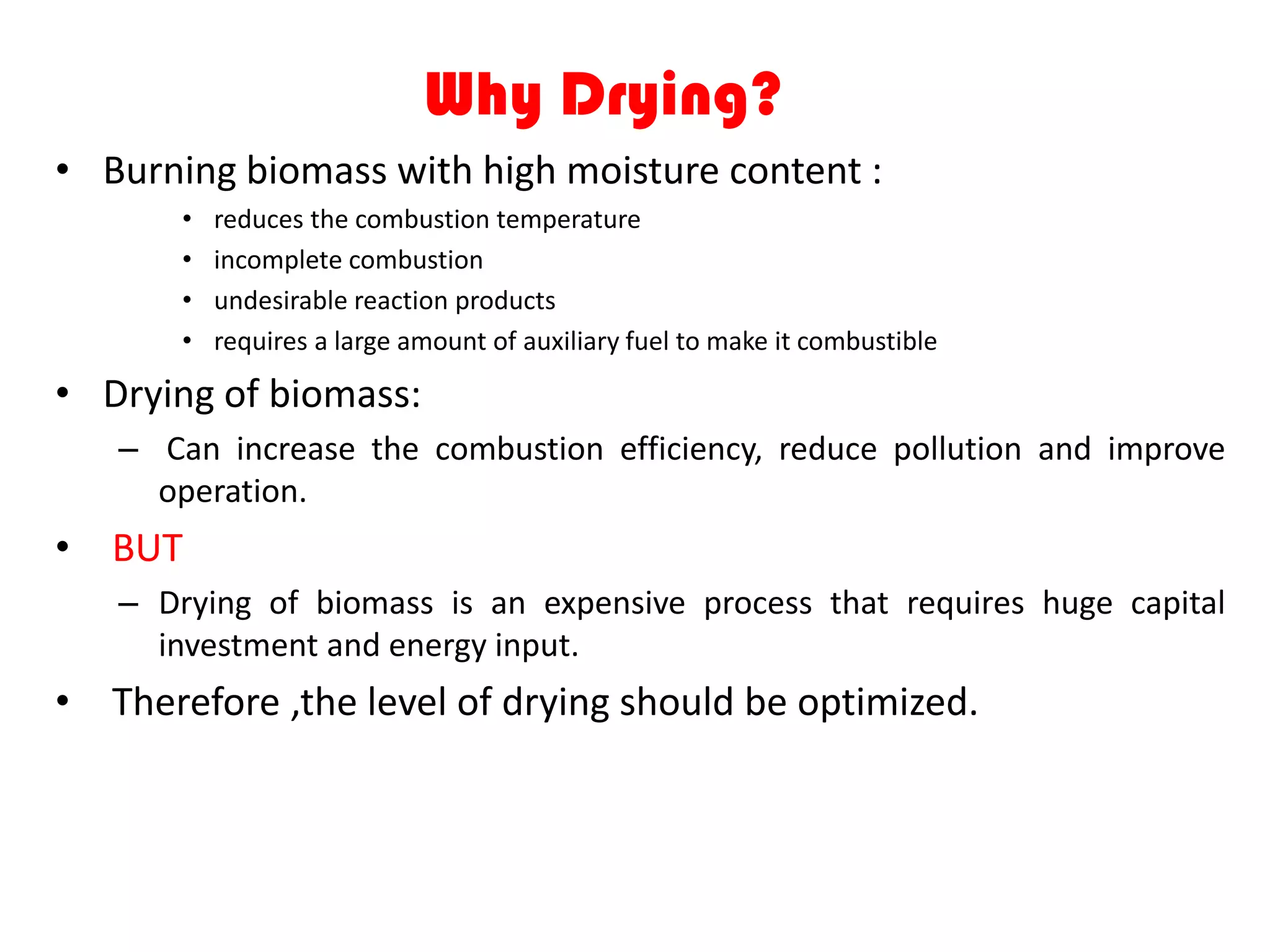 Why Drying?
• Burning biomass with high moisture content :
       •   reduces the combustion temperature
       •   incomplete combustion
       •   undesirable reaction products
       •   requires a large amount of auxiliary fuel to make it combustible

• Drying of biomass:
   – Can increase the combustion efficiency, reduce pollution and improve
     operation.
• BUT
   – Drying of biomass is an expensive process that requires huge capital
     investment and energy input.
• Therefore ,the level of drying should be optimized.
 