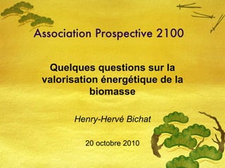 Association Prospective 2100 Quelques questions sur la valorisation énergétique de la biomasse Henry-Hervé Bichat 20 octobre 2010 