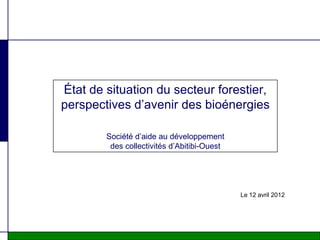 État de situation du secteur forestier,
perspectives d’avenir des bioénergies

        Société d’aide au développement
         des collectivités d’Abitibi-Ouest




                                             Le 12 avril 2012
 