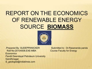 REPORT ON THE ECONOMICS
  OF RENEWABLE ENERGY
    SOURCE BIOMASS


.Prepared By: SUDEPPANICKER              Submitted to : Dr.Rasananda panda
 Roll No-20104008.EXE-MBA               Course Faculty for Energy
Economics
Pandit Deendayal Petroleum University
Gandhinagar
S_geologist@indiatimes.com

                                                                             1
 