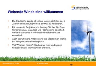 Dr. Thorsten Ebert
10
Biomasseforum - 11.11.2010
Wehende Winde sind willkommen
 Die Städtische Werke strebt an, in den nächsten ca. 5
Jahren eine Leistung von ca. 50 MW zu installieren.
 Für das erste Projekt wurde Anfang Oktober 2010 ein
Windmessmast installiert. Die Flächen sind gesichert.
Weitere Standorte in Nordhessen werden derzeit
entwickelt.
 Auch bei Offshore-Anlagen sind die Städtischen Werke
mit Anlagenbauern im Gespräch.
 Viel Wind um nichts? Glauben wir nicht und setzen
konsequent auf technischen Fortschritt.
 
