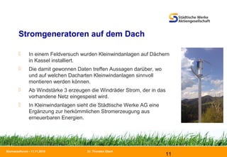 Dr. Thorsten Ebert
11
Biomasseforum - 11.11.2010
Stromgeneratoren auf dem Dach
 In einem Feldversuch wurden Kleinwindanlagen auf Dächern
in Kassel installiert.
 Die damit gewonnen Daten treffen Aussagen darüber, wo
und auf welchen Dacharten Kleinwindanlagen sinnvoll
montieren werden können.
 Ab Windstärke 3 erzeugen die Windräder Strom, der in das
vorhandene Netz eingespeist wird.
 In Kleinwindanlagen sieht die Städtische Werke AG eine
Ergänzung zur herkömmlichen Stromerzeugung aus
erneuerbaren Energien.
 