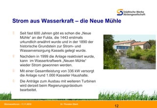 Dr. Thorsten Ebert
12
Biomasseforum - 11.11.2010
Strom aus Wasserkraft – die Neue Mühle
 Seit fast 600 Jahren gibt es schon die „Neue
Mühle“ an der Fulda, die 1443 erstmals
urkundlich erwähnt wurde und in der 1890 der
historische Grundstein zur Strom- und
Wasserversorgung Kassels gelegt wurde.
 Nachdem in 1999 die Anlage reaktiviert wurde,
kann im Wasserkraftwerk „Neuen Mühle“
wieder Strom gewonnen werden.
 Mit einer Gesamtleistung von 336 kW versorgt
die Anlage rund 1.000 Kasseler Haushalte.
 Die Anträge zum Ausbau mit weiteren Turbinen
wird derzeit beim Regierungspräsidium
bearbeitet.
 