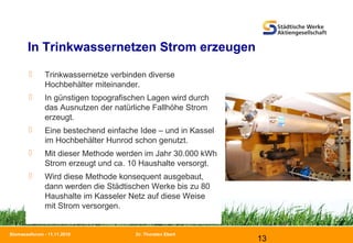 Dr. Thorsten Ebert
13
Biomasseforum - 11.11.2010
In Trinkwassernetzen Strom erzeugen
 Trinkwassernetze verbinden diverse
Hochbehälter miteinander.
 In günstigen topografischen Lagen wird durch
das Ausnutzen der natürliche Fallhöhe Strom
erzeugt.
 Eine bestechend einfache Idee – und in Kassel
im Hochbehälter Hunrod schon genutzt.
 Mit dieser Methode werden im Jahr 30.000 kWh
Strom erzeugt und ca. 10 Haushalte versorgt.
 Wird diese Methode konsequent ausgebaut,
dann werden die Städtischen Werke bis zu 80
Haushalte im Kasseler Netz auf diese Weise
mit Strom versorgen.
 