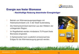 Dr. Thorsten Ebert
14
Biomasseforum - 11.11.2010
Energie aus fester Biomasse
- Nachhaltige Nutzung dezentraler Energieträger
 Betrieb von Wärmeerzeugungsanlagen mit
Holzhackschnitzeln z.B. in der Stadt Gudensberg.
 Die Holzhackschnitzel stammen aus den Wäldern der
umliegenden Region.
 Im Regelbetrieb werden mindestens 75 Prozent feste
Biomasse eingesetzt.
 In Spitzenzeiten kann zusätzlich emissionsarmes
Erdgas für die Wärmeerzeugung genutzt werden.
 