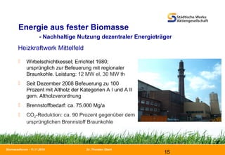 Dr. Thorsten Ebert
15
Biomasseforum - 11.11.2010
Energie aus fester Biomasse
- Nachhaltige Nutzung dezentraler Energieträger
Heizkraftwerk Mittelfeld
 Wirbelschichtkessel; Errichtet 1980;
ursprünglich zur Befeuerung mit regionaler
Braunkohle. Leistung: 12 MW el, 30 MW th
 Seit Dezember 2008 Befeuerung zu 100
Prozent mit Altholz der Kategorien A I und A II
gem. Altholzverordnung
 Brennstoffbedarf: ca. 75.000 Mg/a
 CO2-Reduktion: ca. 90 Prozent gegenüber dem
ursprünglichen Brennstoff Braunkohle
 