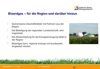 Dr. Thorsten Ebert
17
Biomasseforum - 11.11.2010
Bioerdgas – für die Region und darüber hinaus
 Gemeinsame Geschäftsfelder mit Partnern aus der
Region
 Die Beteiligung der regionalen Landwirtschaft, wird
angestrebt.
 Die Wertschöpfung für die Energieerzeugung bleibt in
der Region
 Bioerdgas kann, regional erzeugt und bundesweit
eingesetzt werden.
 