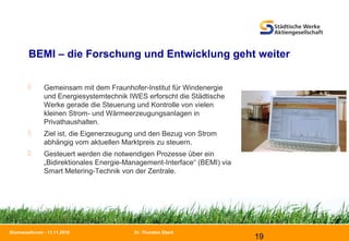Dr. Thorsten Ebert
19
Biomasseforum - 11.11.2010
BEMI – die Forschung und Entwicklung geht weiter
 Gemeinsam mit dem Fraunhofer-Institut für Windenergie
und Energiesystemtechnik IWES erforscht die Städtische
Werke gerade die Steuerung und Kontrolle von vielen
kleinen Strom- und Wärmeerzeugungsanlagen in
Privathaushalten.
 Ziel ist, die Eigenerzeugung und den Bezug von Strom
abhängig vom aktuellen Marktpreis zu steuern.
 Gesteuert werden die notwendigen Prozesse über ein
„Bidirektionales Energie-Management-Interface“ (BEMI) via
Smart Metering-Technik von der Zentrale.
 