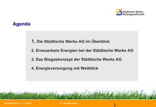 Dr. Thorsten Ebert
2
Biomasseforum - 11.11.2010
1. Die Städtische Werke AG im Überblick
2. Erneuerbare Energien bei der Städtische Werke AG
3. Das Biogaskonzept der Städtische Werke AG
4. Energieversorgung mit Weitblick
Agenda
 