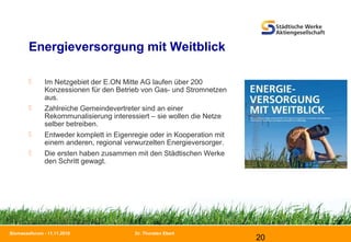 Dr. Thorsten Ebert
20
Biomasseforum - 11.11.2010
Energieversorgung mit Weitblick
 Im Netzgebiet der E.ON Mitte AG laufen über 200
Konzessionen für den Betrieb von Gas- und Stromnetzen
aus.
 Zahlreiche Gemeindevertreter sind an einer
Rekommunalisierung interessiert – sie wollen die Netze
selber betreiben.
 Entweder komplett in Eigenregie oder in Kooperation mit
einem anderen, regional verwurzelten Energieversorger.
 Die ersten haben zusammen mit den Städtischen Werke
den Schritt gewagt.
 