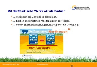 Dr. Thorsten Ebert
22
Biomasseforum - 11.11.2010
Mit der Städtische Werke AG als Partner …
 … verbleiben die Gewinne in der Region.
 … bleiben und entstehen Arbeitsplätze in der Region.
 … stehen alle Wertschöpfungsstufen regional zur Verfügung.
Nordhessen“
 