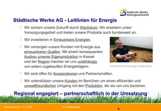 Dr. Thorsten Ebert
4
Biomasseforum - 11.11.2010
Städtische Werke AG - Leitlinien für Energie
 Wir sichern unsere Zukunft durch Wachstum. Wir erweitern unser
Versorgungsgebiet und bieten unsere Produkte auch bundesweit an.
 Wir investieren in Erneuerbare Energien.
 Wir versorgen unsere Kunden mit Energie aus
erneuerbaren Quellen. Mit einem konsequenten
Ausbau unserer Eigenproduktion in Kassel
und der Region machen wir uns unabhängig
von extern zugekauften Energieträgern.
 Wir sind offen für Kooperationen und Partnerschaften.
 Wir unterstützen unsere Kunden im Bemühen um einen effizienten und
umweltfreundlichen Umgang mit den Produkten, die sie von uns beziehen.
Regional engagiert – partnerschaftlich in der Umsetzung
Holzhackschnitzelanlage Gudensberg
 