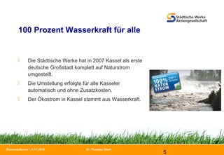 Dr. Thorsten Ebert
5
Biomasseforum - 11.11.2010
100 Prozent Wasserkraft für alle
 Die Städtische Werke hat in 2007 Kassel als erste
deutsche Großstadt komplett auf Naturstrom
umgestellt.
 Die Umstellung erfolgte für alle Kasseler
automatisch und ohne Zusatzkosten.
 Der Ökostrom in Kassel stammt aus Wasserkraft.
 