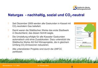 Dr. Thorsten Ebert
6
Biomasseforum - 11.11.2010
Naturgas - nachhaltig, sozial und CO2-neutral
 Seit Dezember 2009 werden alle Gaskunden in Kassel mit
CO2-neutralem Gas beliefert.
 Damit waren die Städtischen Werke das erste Stadtwerk
in Deutschland, das diesen Schritt wagte.
 Die Umstellung erfolgte für alle Kasseler Gaskunden
automatisch und ohne Zusatzkosten. Dazu unterstützt die
Städtische Werke AG fünf Klimaprojekte, die in gleichem
Umfang CO2-Emissionen reduzieren.
 Alle unterstützten Projekte sind durch die UNFCC
zertifiziert.
 