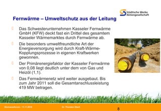 Dr. Thorsten Ebert
8
Biomasseforum - 11.11.2010
Fernwärme – Umweltschutz aus der Leitung
 Das Schwesterunternehmen Kasseler Fernwärme
GmbH (KFW) deckt fast ein Drittel des gesamtem
Kasseler Wärmemarktes durch Fernwärme ab.
 Die besonders umweltfreundliche Art der
Energieversorgung wird durch Kraft-Wärme-
Kopplungsprozesse in eigenen Kraftwerken
gewonnen.
 Der Primärenergiefaktor der Kasseler Fernwärme
von 0,08 liegt deutlich unter dem von Gas und
Heizöl (1,1).
 Das Fernwärmenetz wird weiter ausgebaut. Bis
zum Jahr 2011 soll die Gesamtanschlussleistung
419 MW betragen.
 