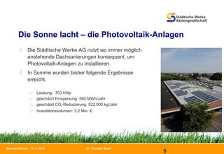Dr. Thorsten Ebert
9
Biomasseforum - 11.11.2010
 Die Städtische Werke AG nutzt wo immer möglich
anstehende Dachsanierungen konsequent, um
Photovoltaik-Anlagen zu installieren.
 In Summe wurden bisher folgende Ergebnisse
erreicht.
□ Leistung: 703 kWp
□ geschätzt Einspeisung: 580 MWh/Jahr
□ geschätzt CO2-Reduzierung: 522.000 kg/Jahr
□ Investitionsvolumen: 3,2 Mio. €.
Die Sonne lacht – die Photovoltaik-Anlagen
 
