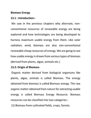 Biomass Energy
13.1 : Introduction:-
We saw in the previous chapters why alternate, non-
conventional resources of renewable energy are being
explored and how technologies are being developed to
harness maximum usable energy from them. Like solar
radiation, wind, biomass are also non-conventional
renewable cheap resources of energy. We are going to see
how usable energy is drawn from various types of biomass
(derived from plants, algae, animals etc.)
13.2: Origin of Biomass-
Organic matter derived from biological organisms like
plants, algae, animals is called Biomass. The energy
obtained from biomass is called Biomass energy. The raw
organic matter obtained from nature for extracting usable
energy is called Biomass Energy Resource. Biomass
resources can be classified into two categories :
(1) Biomass from cultivated fields, crops, forests.
 