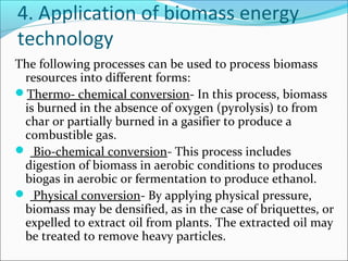 4. Application of biomass energy
technology
The following processes can be used to process biomass
 resources into different forms:
Thermo- chemical conversion- In this process, biomass
 is burned in the absence of oxygen (pyrolysis) to from
 char or partially burned in a gasifier to produce a
 combustible gas.
 Bio-chemical conversion- This process includes
 digestion of biomass in aerobic conditions to produces
 biogas in aerobic or fermentation to produce ethanol.
 Physical conversion- By applying physical pressure,
 biomass may be densified, as in the case of briquettes, or
 expelled to extract oil from plants. The extracted oil may
 be treated to remove heavy particles.
 