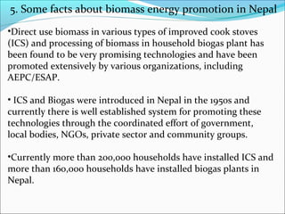 5. Some facts about biomass energy promotion in Nepal
•Direct use biomass in various types of improved cook stoves
(ICS) and processing of biomass in household biogas plant has
been found to be very promising technologies and have been
promoted extensively by various organizations, including
AEPC/ESAP.

• ICS and Biogas were introduced in Nepal in the 1950s and
currently there is well established system for promoting these
technologies through the coordinated effort of government,
local bodies, NGOs, private sector and community groups.

•Currently more than 200,000 households have installed ICS and
more than 160,000 households have installed biogas plants in
Nepal.
 