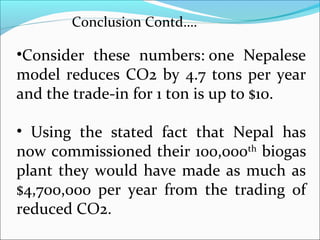 Conclusion Contd….

•Consider these numbers: one Nepalese
model reduces CO2 by 4.7 tons per year
and the trade-in for 1 ton is up to $10.

• Using the stated fact that Nepal has
now commissioned their 100,000th biogas
plant they would have made as much as
$4,700,000 per year from the trading of
reduced CO2.
 