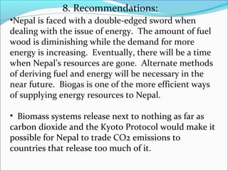8. Recommendations:
•Nepal is faced with a double-edged sword when
dealing with the issue of energy. The amount of fuel
wood is diminishing while the demand for more
energy is increasing. Eventually, there will be a time
when Nepal’s resources are gone. Alternate methods
of deriving fuel and energy will be necessary in the
near future. Biogas is one of the more efficient ways
of supplying energy resources to Nepal.

• Biomass systems release next to nothing as far as
carbon dioxide and the Kyoto Protocol would make it
possible for Nepal to trade CO2 emissions to
countries that release too much of it.
 