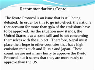 Recommendations Contd…

The Kyoto Protocol is an issue that is still being
debated. In order for this to go into effect, the nations
that account for more than 55% of the emissions have
to be approved. As the situation now stands, the
United States is at a stand still and is not concerning
themselves with the subject. Therefore, Nepal must
place their hope in other countries that have high
emission rates such and Russia and Japan. These
countries are not in any hurry to approve the Kyoto
Protocol, but it seems that they are more ready to
approve than the US.
 