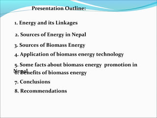 Presentation Outline:

1. Energy and its Linkages

2. Sources of Energy in Nepal

3. Sources of Biomass Energy
4. Application of biomass energy technology

5. Some facts about biomass energy promotion in
Nepal
6. Benefits of biomass energy
7. Conclusions
8. Recommendations
 