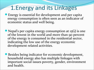 1.Energy and its Linkages
Energy is essential for development and per capita
 energy consumption is often seen as an indicator of
 economic status and well being.

Nepal’s per capita energy consumption at 15GJ is one
 of the lowest in the world and more than 90 percent
 of the energy is consumed in the residential sector,
 indicating the low use of the energy economic
 development related activities.

Besides being indicator for economic development,
 household energy also has multiple linkages with
 important social issues poverty, gender, environment
 and health.
 