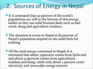 2. Sources of Energy in Nepal
It is estimated that 50 percent of the world’s
 populations are still at the bottom of this energy
 ladder as they use solid biomass fuels such as fuel
 wood, dung and agriculture residues.

The situation is worse in Nepal as 85 percent of
 Nepal’s population depend on the solid fuels for
 cooking.

Of the total energy consumed in Nepal, it is
 estimated that about 75percent comes from fuelwood
 and about 9.5percent comes from agricultural
 residues and dung, while only about 2 percent come
 electricity and renewable energy sources.
 