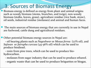 3. Sources of Biomass Energy
Biomass energy is defined as energy from plant and animal origins
  such as woody biomass (stems, branches, and twigs), non-woody
  biomass (stalks, leaves, grass), agriculture residue (rice husk, straw),
  oil seeds, industrial residue (molasses) and animal and human faces.

 The main sources of biomass energy that are currently in use in Nepal
  are fuelwood, cattle dung and agricultural residues.

Other potential biomass energy sources in Nepal are:
   - oil bearing plants such as Nageshwor or Mesua ferrea (77% oil), and
  Sajiwan or Jatropha curcass (45-56% oil) which can be used to
  produce biodiesel.
   - resin from pine trees, which can be used to produce bio-
  hydrocarbon.
   - molasses from sugar industry that can be used to produce ethanol.
   - organic waste that can be used to produce briquettes or biogas.
 
