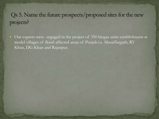  Our experts were engaged in the project of 350 biogas units establishment at
model villages of flood affected areas of Punjab i.e. Muzaffargarh, RY
Khan, DG Khan and Rajanpur.
 