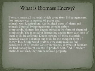 Biomass means all materials which come from living organisms.
For instance, waste material of plants and
animals, wood, agricultural wastes, dead parts of plants and
animals. Since all living organisms contain carbon
compounds, biomass has energy stored in the form of chemical
compounds. The method of harnessing energy from each one of
them could be different. Direct burning of these materials
generally causes pollution but could be the cheapest form of
energy. E.g.. Using wood or dried cow dung cakes as fuel
generates a lot of smoke. Mostly in villages, all types of biomass
are traditionally burnt directly to produce heat. And if modern
methods are used, they can be utilized properly.
 