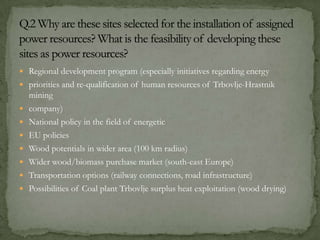  Regional development program (especially initiatives regarding energy
 priorities and re-qualification of human resources of Trbovlje-Hrastnik
mining
 company)
 National policy in the field of energetic
 EU policies
 Wood potentials in wider area (100 km radius)
 Wider wood/biomass purchase market (south-east Europe)
 Transportation options (railway connections, road infrastructure)
 Possibilities of Coal plant Trbovlje surplus heat exploitation (wood drying)
 