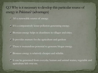 It’s a renewable source of energy.
It’s a comparatively lesser pollution generating energy.
Biomass energy helps in cleanliness in villages and cities.
It provides manure for the agriculture and gardens
.
There is tremendous potential to generate biogas energy.
Biomass energy is relatively cheaper and reliable.
It can be generated from everyday human and animal wastes, vegetable and
agriculture left-over etc.
 