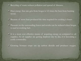 Recycling of waste reduces pollution and spread of diseases.
Heat energy that one gets from biogas is 3.5 times the heat from burning
wood.
Because of more heat produced the time required for cooking is lesser.
Pressure on the surrounding forest and scrubs can be reduced when biogas
is used as cooking fuel.
It is a more cost effective means of acquiring energy as compared to oil
supplies. As oil supplies are getting depleted day by day, it is becoming a
costly commodity.
Growing biomass crops use up carbon dioxide and produces oxygen.
 