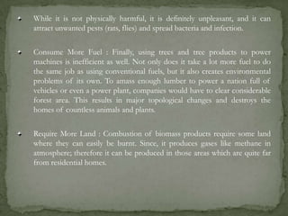 While it is not physically harmful, it is definitely unpleasant, and it can
attract unwanted pests (rats, flies) and spread bacteria and infection.
Consume More Fuel : Finally, using trees and tree products to power
machines is inefficient as well. Not only does it take a lot more fuel to do
the same job as using conventional fuels, but it also creates environmental
problems of its own. To amass enough lumber to power a nation full of
vehicles or even a power plant, companies would have to clear considerable
forest area. This results in major topological changes and destroys the
homes of countless animals and plants.
Require More Land : Combustion of biomass products require some land
where they can easily be burnt. Since, it produces gases like methane in
atmosphere; therefore it can be produced in those areas which are quite far
from residential homes.
 