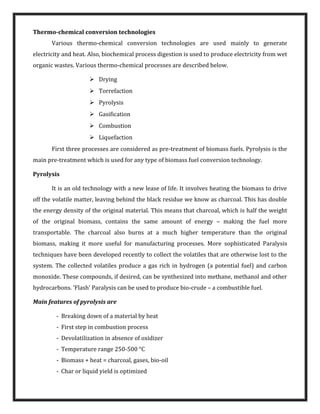 Thermo-chemical conversion technologies
Various thermo-chemical conversion technologies are used mainly to generate
electricity and heat. Also, biochemical process digestion is used to produce electricity from wet
organic wastes. Various thermo-chemical processes are described below.
 Drying
 Torrefaction
 Pyrolysis
 Gasification
 Combustion
 Liquefaction
First three processes are considered as pre-treatment of biomass fuels. Pyrolysis is the
main pre-treatment which is used for any type of biomass fuel conversion technology.
Pyrolysis
It is an old technology with a new lease of life. It involves heating the biomass to drive
off the volatile matter, leaving behind the black residue we know as charcoal. This has double
the energy density of the original material. This means that charcoal, which is half the weight
of the original biomass, contains the same amount of energy – making the fuel more
transportable. The charcoal also burns at a much higher temperature than the original
biomass, making it more useful for manufacturing processes. More sophisticated Paralysis
techniques have been developed recently to collect the volatiles that are otherwise lost to the
system. The collected volatiles produce a gas rich in hydrogen (a potential fuel) and carbon
monoxide. These compounds, if desired, can be synthesized into methane, methanol and other
hydrocarbons. 'Flash' Paralysis can be used to produce bio-crude – a combustible fuel.
Main features of pyrolysis are
- Breaking down of a material by heat
- First step in combustion process
- Devolatilization in absence of oxidizer
- Temperature range 250-500 °C
- Biomass + heat = charcoal, gases, bio-oil
- Char or liquid yield is optimized
 