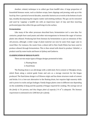 Another, related, technique is to collect gas from landfill sites. A large proportion of
household biomass waste, such as kitchen scraps, lawn clippings and pruning, ends up at the
local tip. Over a period of several decades, anaerobic bacteria are at work at the bottom of such
tips, steadily decomposing the organic matter and emitting methane. The gas can be extracted
and used by 'capping' a landfill site with an impervious layer of clay and then inserting
perforated pipes that collect the gas and bring it to the surface.
Fermentation
Like many of the other processes described here, fermentation isn't a new idea. For
centuries, people have used yeasts and other microorganisms to ferment the sugar of various
plants into ethanol. Producing fuel from biomass by fermentation is just an extension of this
old process, although a wider range of plant material can now be used, from sugar cane to
wood fiber. For instance, the waste from a wheat mill in New South Wales has been used to
produce ethanol through fermentation. This is then mixed with diesel to produce 'dishelm', a
product used by some trucks and buses in Sydney and Canberra.
CLASSIFICATION OF BIOGAS PLANTS
There are two major types of biogas designs promoted in India
1. Floating Drum
2. Fixed Dome
The floating drum is an old design with a mild-steel, Ferro-cement or fiberglass drum,
which floats along a central guide frame and acts as a storage reservoir for the biogas
produced. The fixed dome design is of Chinese origin and has dome structure made of cement
and bricks. It is a low-cost alternative to the floating drum, but requires high masonry skills
and is prone to cracks and gas leakages. Family biogas plants come in different size depending
on the availability of dung and the quantity of biogas required for cooking. The average size of
the family is 5-6 persons, and thus biogas plant of capacity 2-4 m
3
is adequate. The biomass
requirement is estimated to be 1200 liters for a family.
 