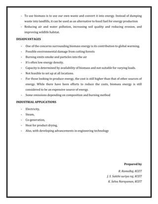 - To use biomass is to use our own waste and convert it into energy. Instead of dumping
waste into landfills, it can be used as an alternative to fossil fuel for energy production
- Reducing air and water pollution, increasing soil quality and reducing erosion, and
improving wildlife habitat.
DISADVANTAGES
- One of the concerns surrounding biomass energy is its contribution to global warming.
- Possible environmental damage from cutting forests
- Burning emits smoke and particles into the air
- It’s often low energy density.
- Capacity is determined by availability of biomass and not suitable for varying loads.
- Not feasible to set up at all locations.
- For those looking to produce energy, the cost is still higher than that of other sources of
energy. While there have been efforts to reduce the costs, biomass energy is still
considered to be an expensive source of energy.
- Some emissions depending on composition and burning method
INDUSTRIAL APPLICATIONS
- Electricity,
- Steam,
- Co-generation,
- Heat for product drying,
- Also, with developing advancements in engineering technology
Prepared by
R. RamaRaj, KCET
J. S. Sakthi suriya raj, KCET
K. Selva Narayanan, KCET
 