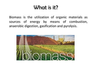 What is it?
Biomass is the utilization of organic materials as
sources of energy by means of combustion,
anaerobic digestion, gasification and pyrolysis.
 