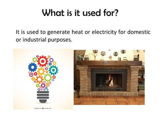 What is it used for?
It is used to generate heat or electricity for domestic
or industrial purposes.
 