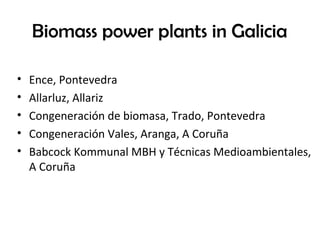 Biomass power plants in Galicia
• Ence, Pontevedra
• Allarluz, Allariz
• Congeneración de biomasa, Trado, Pontevedra
• Congeneración Vales, Aranga, A Coruña
• Babcock Kommunal MBH y Técnicas Medioambientales,
A Coruña
 