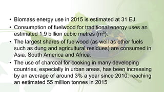 • Biomass energy use in 2015 is estimated at 31 EJ.
• Consumption of fuelwood for traditional energy uses an
estimated 1.9 billion cubic metres (m3).
• The largest shares of fuelwood (as well as other fuels
such as dung and agricultural residues) are consumed in
Asia, South America and Africa.
• The use of charcoal for cooking in many developing
countries, especially in urban areas, has been increasing
by an average of around 3% a year since 2010, reaching
an estimated 55 million tonnes in 2015
 