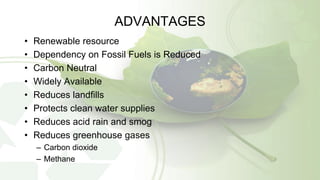 ADVANTAGES
• Renewable resource
• Dependency on Fossil Fuels is Reduced
• Carbon Neutral
• Widely Available
• Reduces landfills
• Protects clean water supplies
• Reduces acid rain and smog
• Reduces greenhouse gases
– Carbon dioxide
– Methane
 