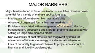 MAJOR BARRIERS
Major barriers faced in faster realization of available biomass power
potential for a variety of end use applications are:
• Inadequate information on biomass availability
• Absence of organized formal biomass markets
• Problems associated with management of biomass collection,
transportation, processing and storage; problems associated with
setting up large size biomass plants
• Non-availability of cost effective sub megawatt systems for
conversion of biomass to energy in a decentralized manner
• Lack of capability to generate bankable projects on account of
financial and liquidity problems, etc.
 
