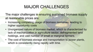 MAJOR CHALLENGES
The major challenges in ensuring sustained biomass supply
at reasonable prices are:
• Increasing competing usage of biomass resources, leading to
higher opportunity costs
• Unorganized nature of biomass market, which is characterized by
lack of mechanization in agriculture sector, defragmented land
holdings, and vast number of small or marginal farmers.
• The cost of biomass storage and transportation to power plants,
which is consistently rising rapidly with time.
 