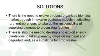 SOLUTIONS
• There is the need to evolve a robust organized biomass
market through innovative business models, motivating
rural entrepreneurs to take up the responsibility of
supplying biomass to processing facilities.
• There is also the need to develop and exploit energy
plantations to take up energy crops on marginal and
degraded land, as a substitute for crop wastes.
 
