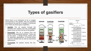 Types of gasifiers
Since there is an interaction of air or oxygen
and biomass in the gasifier, they are classified
according to the way air or oxygen is introduced
in it. There are three types of gasifiers.
• Updraft: The air passes through the
biomass from bottom and the combustible
gases come out from the top of the gasifier.
• Downdraft: The air is passed from the
tuyers in the downdraft direction. These can
be two types . i) Single throat, mainly used
for stationary applications. ii) Double throat
used for variable load as well as automotive
applications.
• Crossdraft: Air passes across the bio-
mass
 