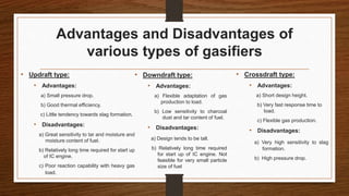 Advantages and Disadvantages of
various types of gasifiers
• Updraft type:
• Advantages:
a) Small pressure drop.
b) Good thermal efficiency.
c) Little tendency towards slag formation.
• Disadvantages:
a) Great sensitivity to tar and moisture and
moisture content of fuel.
b) Relatively long time required for start up
of IC engine.
c) Poor reaction capability with heavy gas
load.
• Downdraft type:
• Advantages:
a) Flexible adaptation of gas
production to load.
b) Low sensitivity to charcoal
dust and tar content of fuel.
• Disadvantages:
a) Design tends to be tall.
b) Relatively long time required
for start up of IC engine. Not
feasible for very small particle
size of fuel
• Crossdraft type:
• Advantages:
a) Short design height.
b) Very fast response time to
load.
c) Flexible gas production.
• Disadvantages:
a) Very high sensitivity to slag
formation.
b) High pressure drop.
 