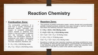 Reaction Chemistry
• Combustion Zone:
The combustible substance of a
solid fuel is usually composed of
elements carbon, hydrogen and
oxygen. In complete combustion
carbon dioxide is obtained from
carbon in fuel and water is obtained
from the hydrogen, usually as
steam. The combustion reaction is
exothermic and yields a theoretical
oxidation temperature of 1450°C.
The main reactions, therefore, are
• C + O2 = CO2 (+393 MJ/kg mole)
• 2H2 + O2 = 2H2O (–242 MJ/kg mole)
• Reaction Zone:
• The products of partial combustion (water, carbon dioxide and uncombusted
partially cracked pyrolysis products) now pass through a red-hot charcoal
bed where the following reduction reactions take place.
• C + CO2 = 2CO (–164.9 MJ/kg mole)
• C + H2O = CO + H2 (–122.6 MJ/kg mole)
• CO + H2O = CO + H2 (+ 42 MJ/kg mole)
• C + 2H2 = CH4 (+ 75 MJ/kg mole)
• CO2 + H2 = CO + H2O (–42.3 MJ/kg mole)
• Equations in bold are main reduction reactions and being endothermic have
the capability of reducing gas temperature. Consequently, the temperatures
in the reduction zone are normally 800–1000°C. Lower the reduction zone
temperature (~700–800°C), lower is the calorific value of gas.
 